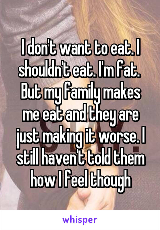 I don't want to eat. I shouldn't eat. I'm fat. 
But my family makes me eat and they are just making it worse. I still haven't told them how I feel though