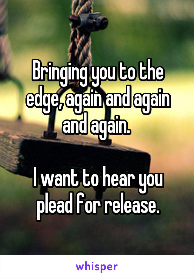 Bringing you to the edge, again and again and again. 

I want to hear you plead for release.