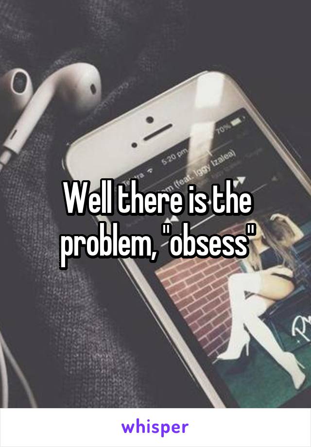 Well there is the problem, "obsess"