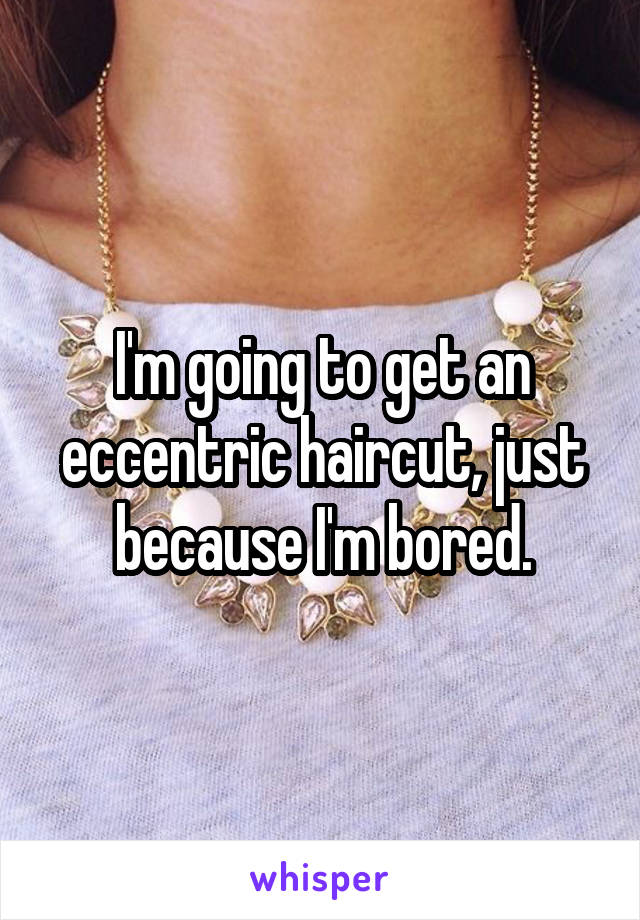 I'm going to get an eccentric haircut, just because I'm bored.