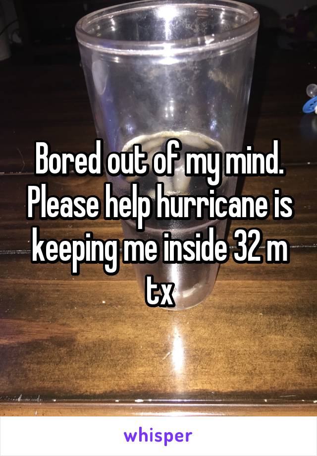 Bored out of my mind. Please help hurricane is keeping me inside 32 m tx