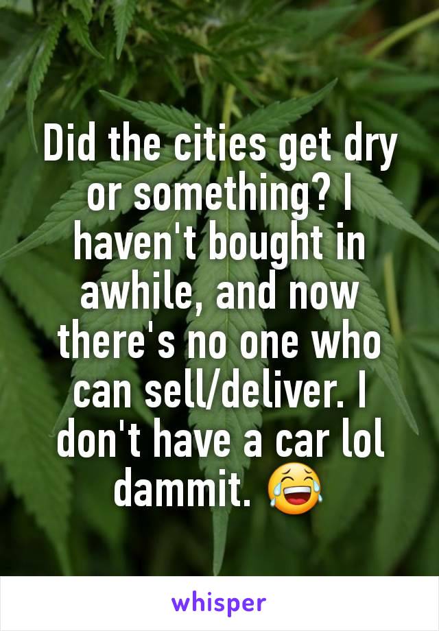 Did the cities get dry or something? I haven't bought in awhile, and now there's no one who can sell/deliver. I don't have a car lol dammit. 😂