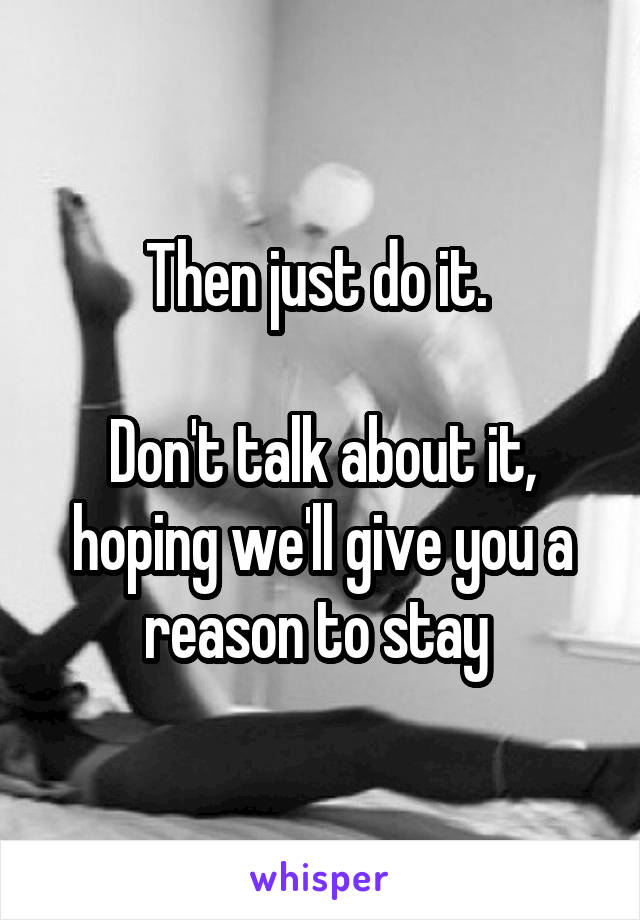 Then just do it. 

Don't talk about it, hoping we'll give you a reason to stay 
