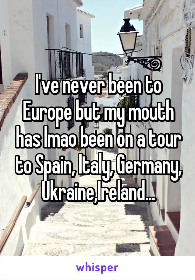I've never been to Europe but my mouth has lmao been on a tour to Spain, Italy, Germany, Ukraine,Ireland...
