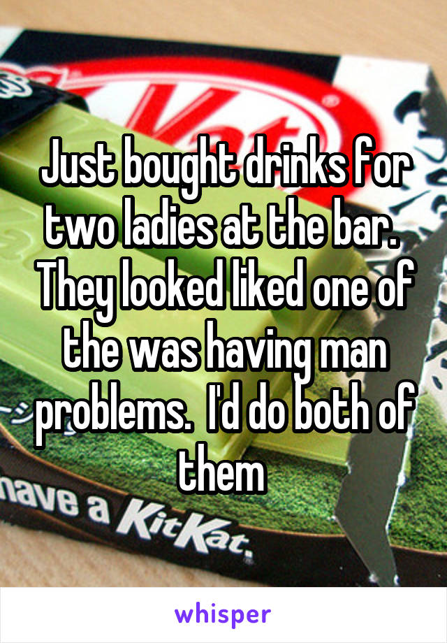 Just bought drinks for two ladies at the bar.  They looked liked one of the was having man problems.  I'd do both of them 