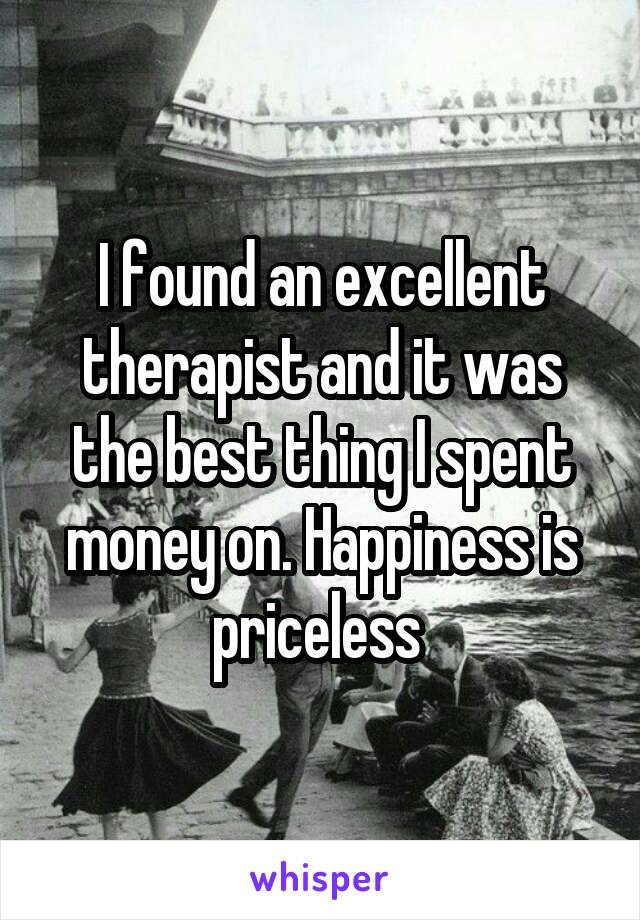 I found an excellent therapist and it was the best thing I spent money on. Happiness is priceless 