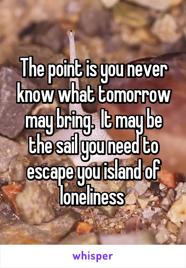 The point is you never know what tomorrow may bring.  It may be the sail you need to escape you island of loneliness 