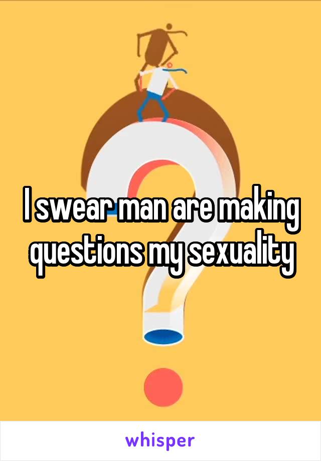 I swear man are making questions my sexuality