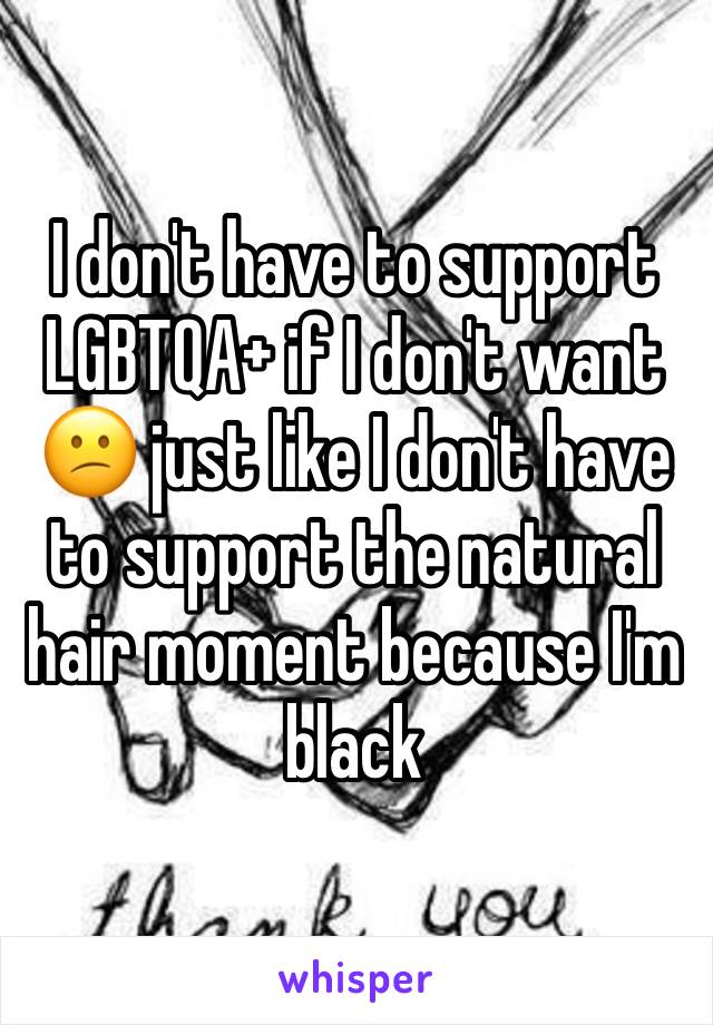 I don't have to support LGBTQA+ if I don't want 😕 just like I don't have to support the natural hair moment because I'm black 