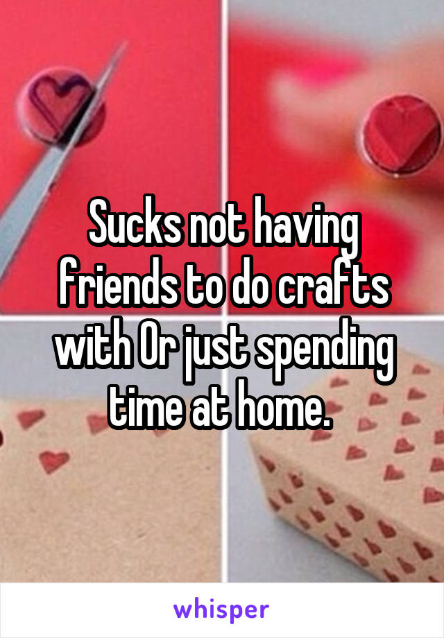 Sucks not having friends to do crafts with Or just spending time at home. 