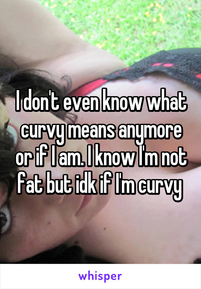I don't even know what curvy means anymore or if I am. I know I'm not fat but idk if I'm curvy 