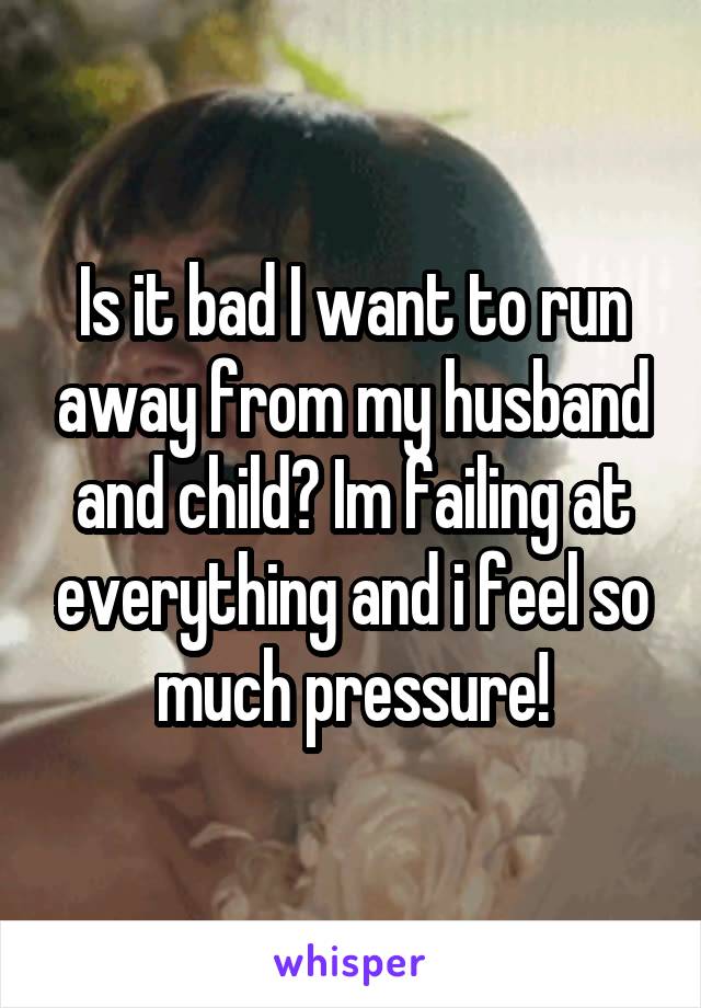 Is it bad I want to run away from my husband and child? Im failing at everything and i feel so much pressure!