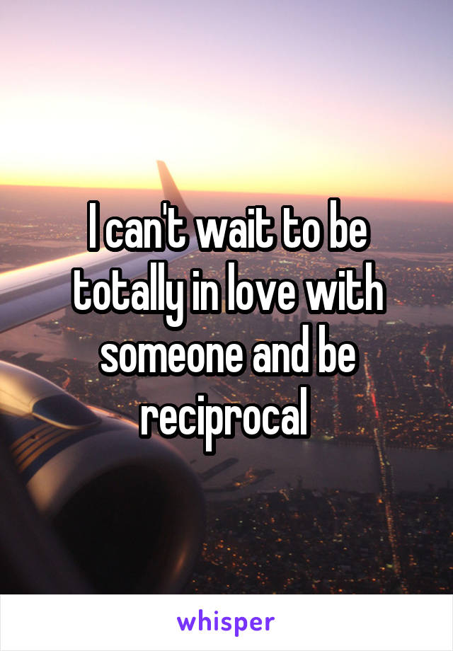 I can't wait to be totally in love with someone and be reciprocal 
