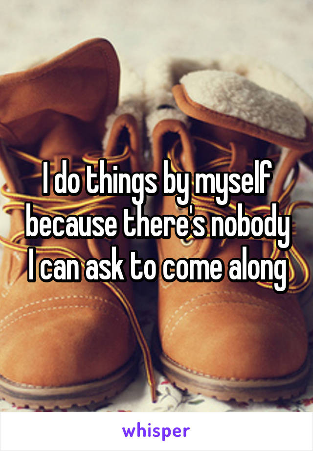 I do things by myself because there's nobody I can ask to come along