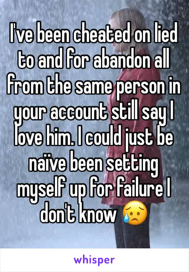 I've been cheated on lied to and for abandon all from the same person in your account still say I love him. I could just be naïve been setting myself up for failure I don't know 😥