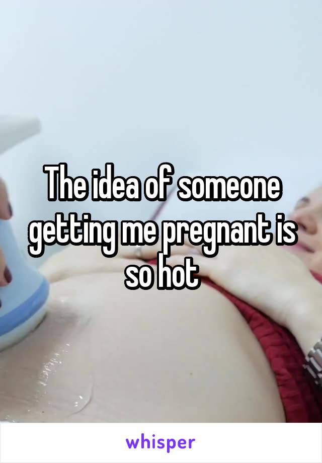 The idea of someone getting me pregnant is so hot