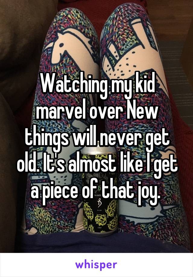 Watching my kid marvel over New things will never get old. It's almost like I get a piece of that joy. 