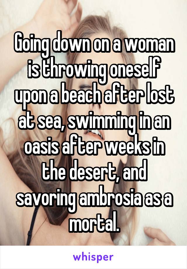 Going down on a woman is throwing oneself upon a beach after lost at sea, swimming in an oasis after weeks in the desert, and savoring ambrosia as a mortal.