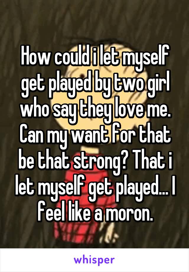 How could i let myself get played by two girl who say they love me. Can my want for that be that strong? That i let myself get played... I feel like a moron.