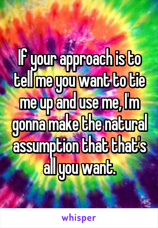 If your approach is to tell me you want to tie me up and use me, I'm gonna make the natural assumption that that's all you want.