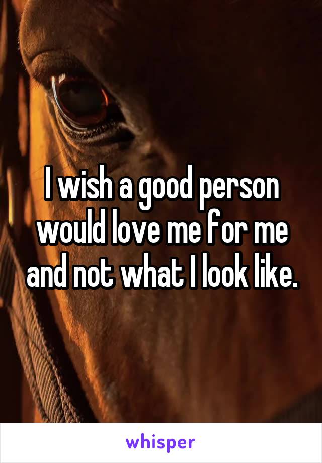 I wish a good person would love me for me and not what I look like.