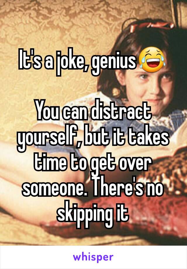 It's a joke, genius😂

You can distract yourself, but it takes time to get over someone. There's no skipping it