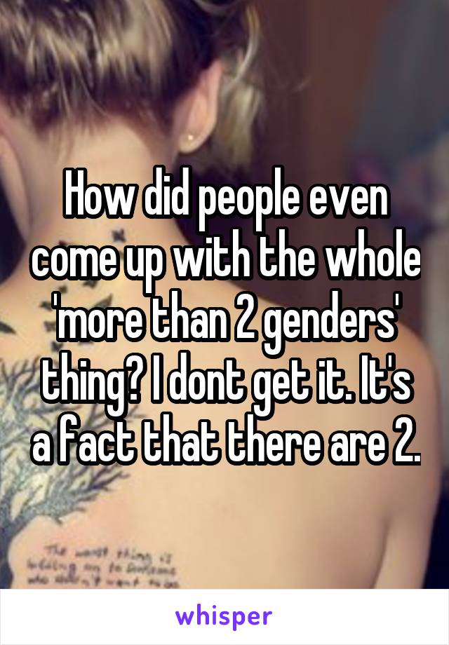 How did people even come up with the whole 'more than 2 genders' thing? I dont get it. It's a fact that there are 2.