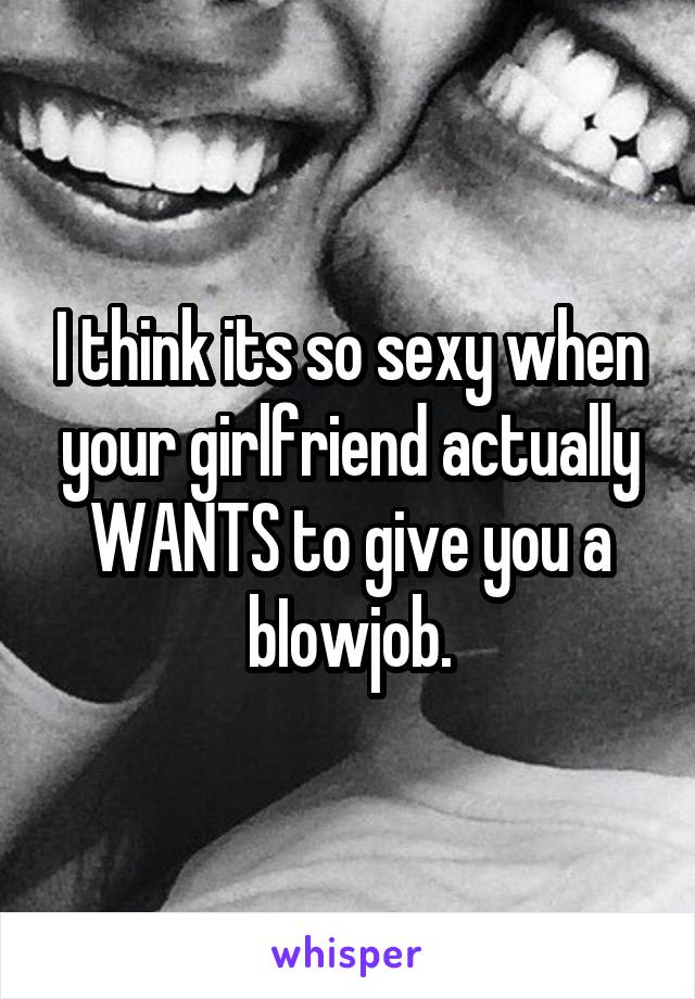 I think its so sexy when your girlfriend actually WANTS to give you a bIowjob.