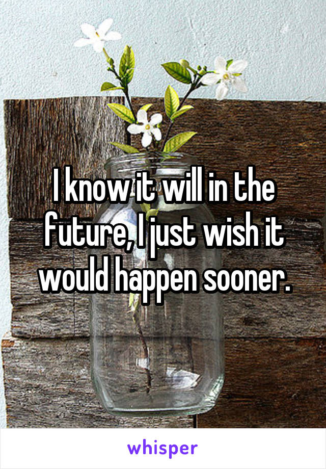 I know it will in the future, I just wish it would happen sooner.