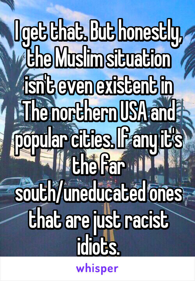 I get that. But honestly, the Muslim situation isn't even existent in The northern USA and popular cities. If any it's the far south/uneducated ones that are just racist idiots.