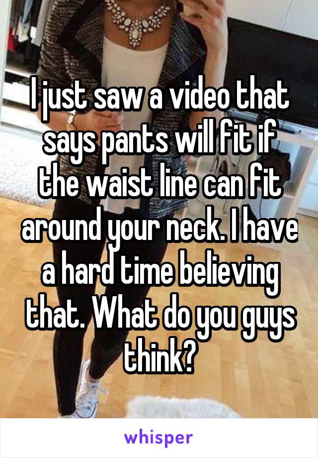 I just saw a video that says pants will fit if the waist line can fit around your neck. I have a hard time believing that. What do you guys think?