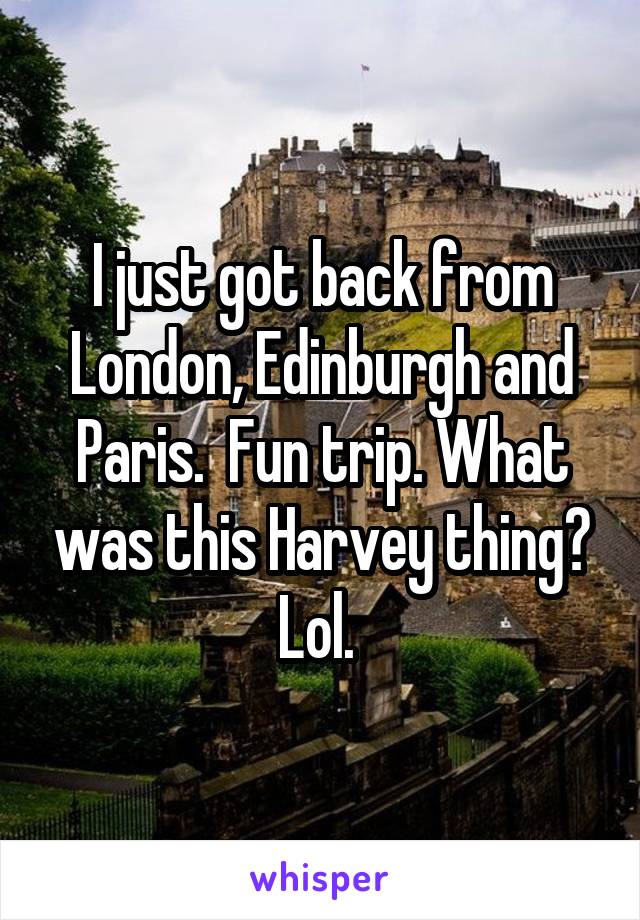 I just got back from London, Edinburgh and Paris.  Fun trip. What was this Harvey thing? Lol. 