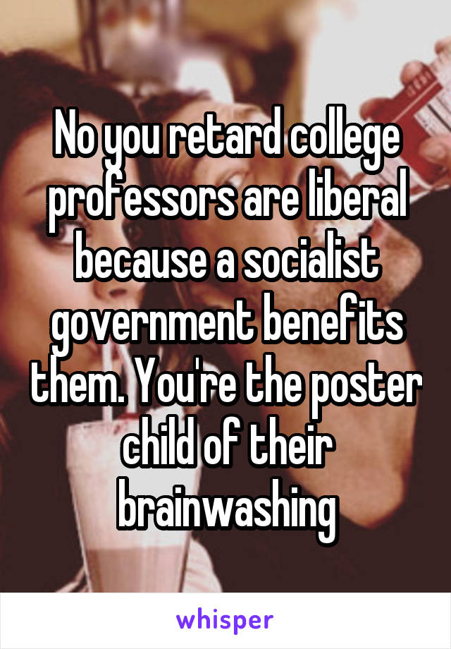 No you retard college professors are liberal because a socialist government benefits them. You're the poster child of their brainwashing
