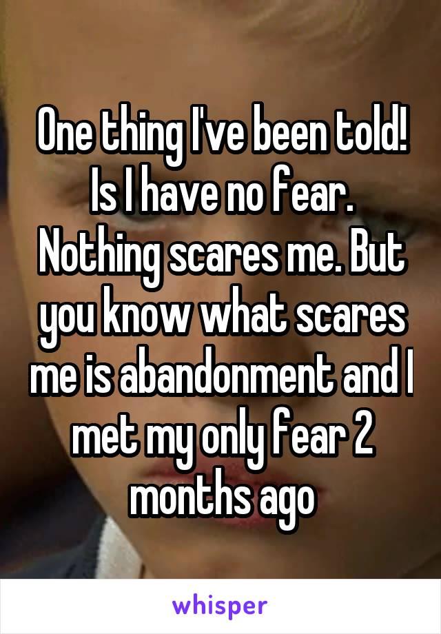 One thing I've been told! Is I have no fear. Nothing scares me. But you know what scares me is abandonment and I met my only fear 2 months ago