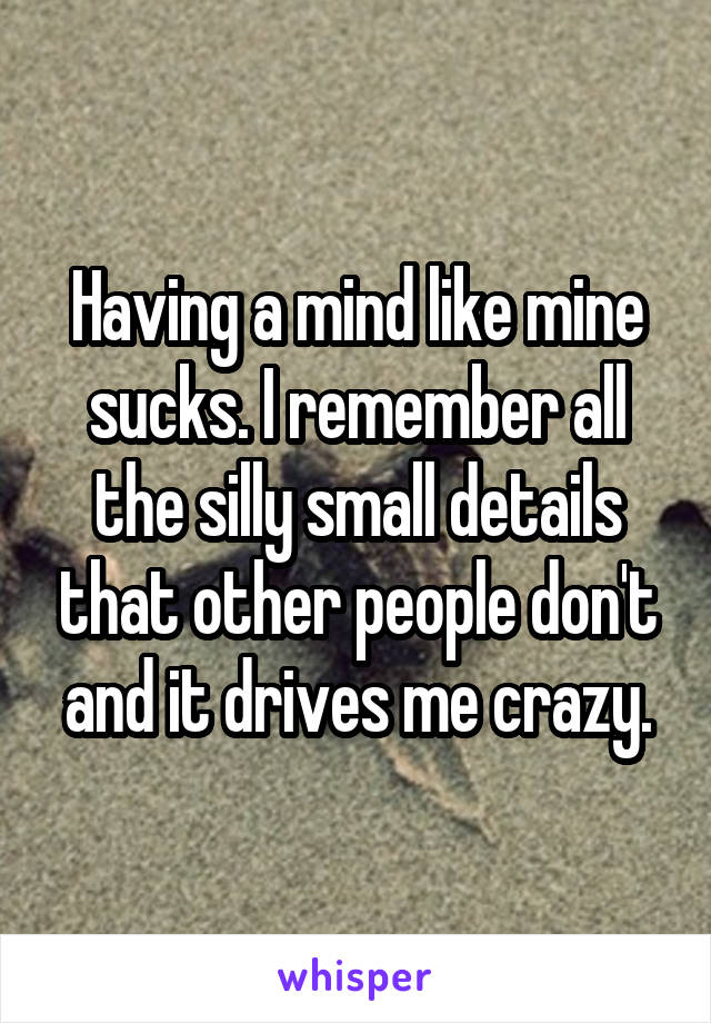 Having a mind like mine sucks. I remember all the silly small details that other people don't and it drives me crazy.