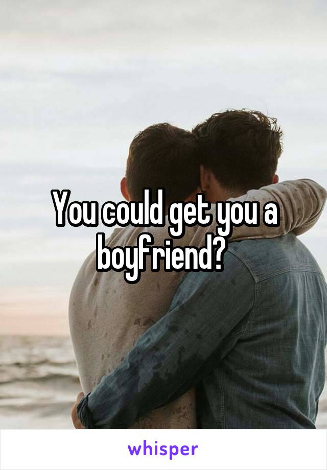 You could get you a boyfriend? 