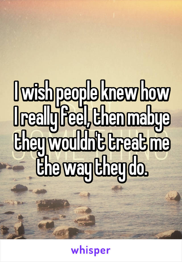 I wish people knew how I really feel, then mabye they wouldn't treat me the way they do.