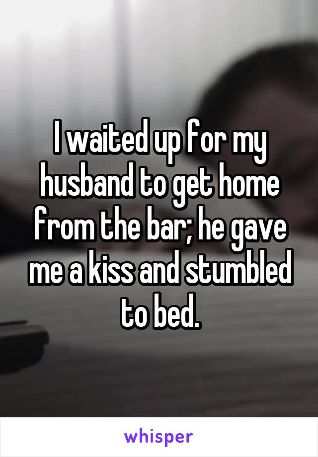 I waited up for my husband to get home from the bar; he gave me a kiss and stumbled to bed.