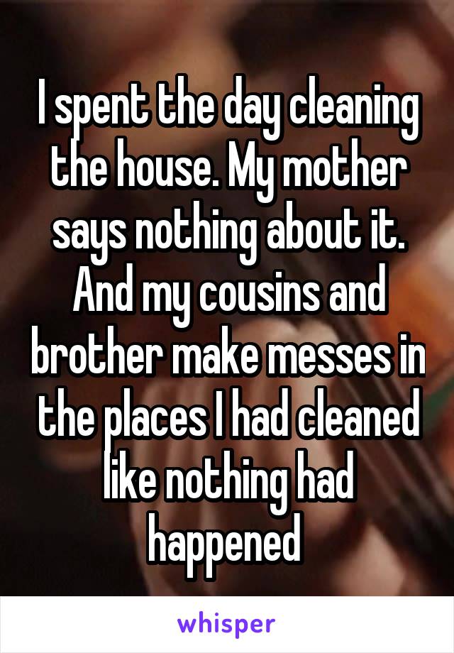 I spent the day cleaning the house. My mother says nothing about it. And my cousins and brother make messes in the places I had cleaned like nothing had happened 