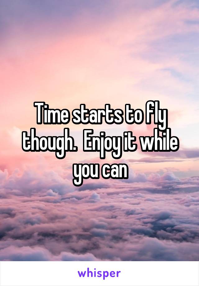 Time starts to fly though.  Enjoy it while you can