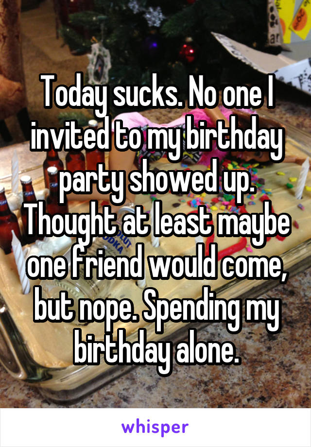 Today sucks. No one I invited to my birthday party showed up. Thought at least maybe one friend would come, but nope. Spending my birthday alone.