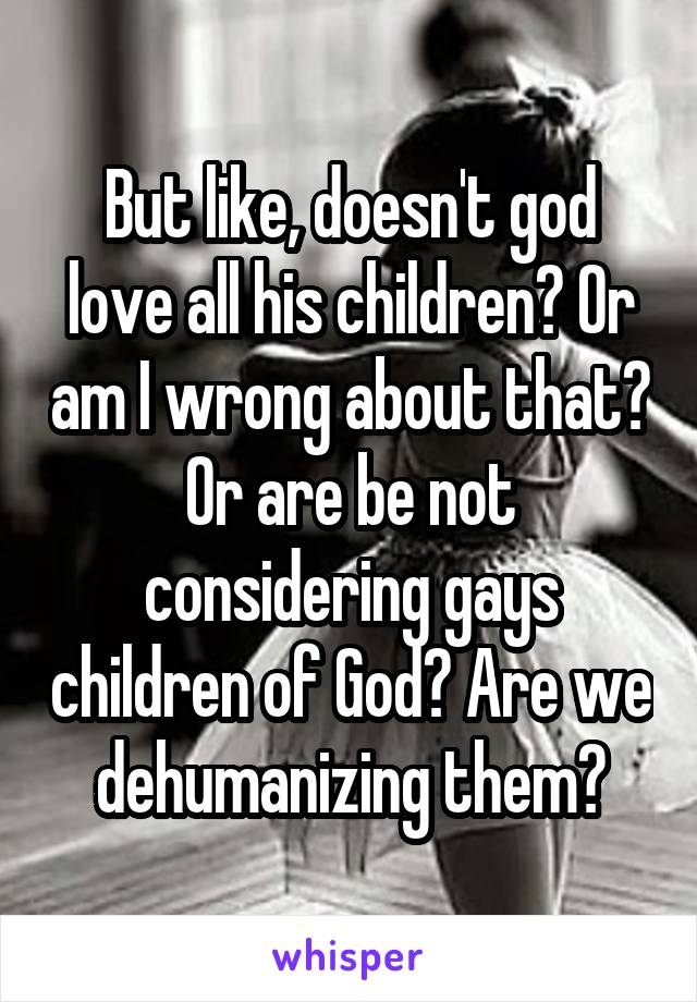 But like, doesn't god love all his children? Or am I wrong about that? Or are be not considering gays children of God? Are we dehumanizing them?
