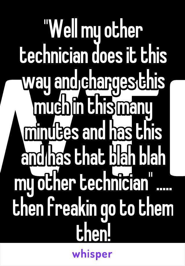 "Well my other technician does it this way and charges this much in this many minutes and has this and has that blah blah my other technician" ..... then freakin go to them then!