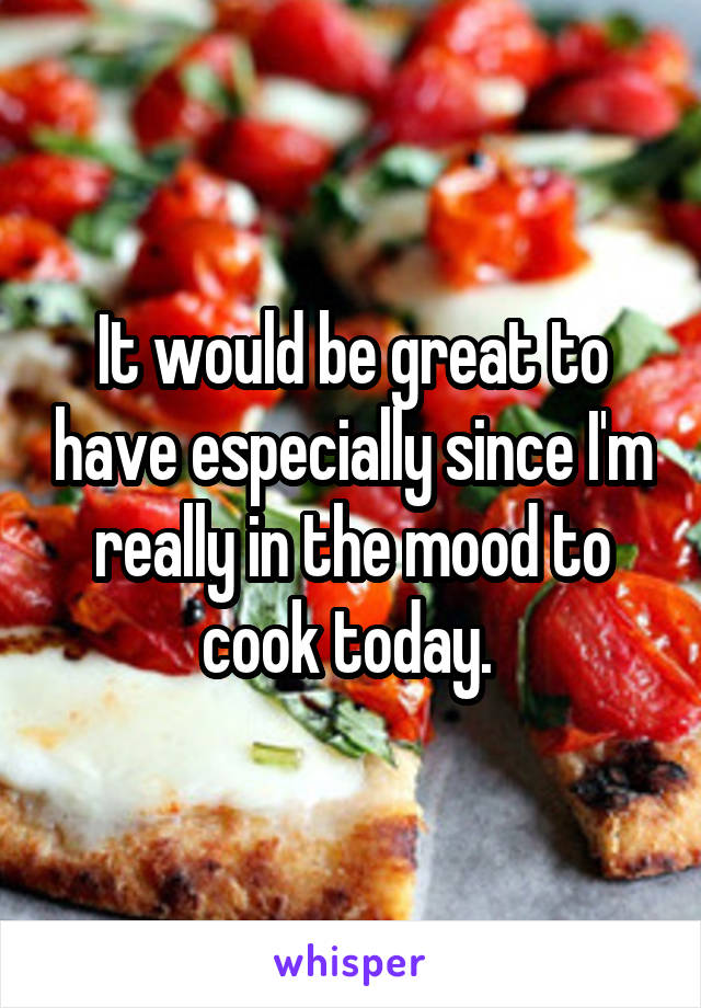 It would be great to have especially since I'm really in the mood to cook today. 