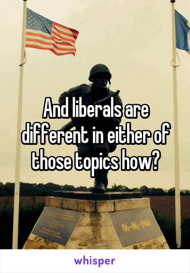 And liberals are different in either of those topics how?