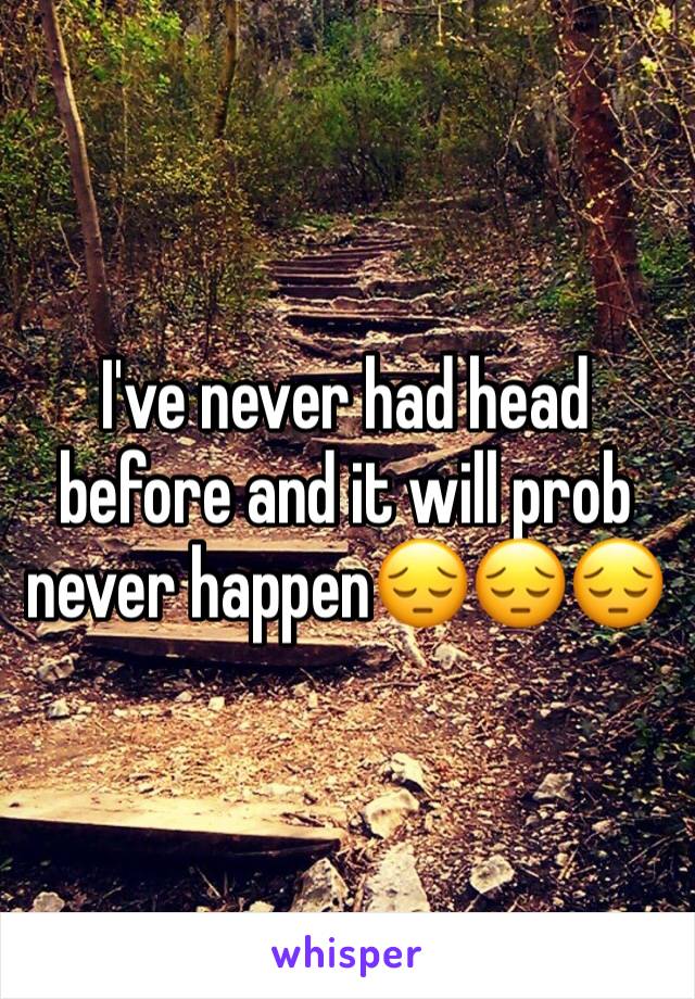 I've never had head before and it will prob never happen😔😔😔