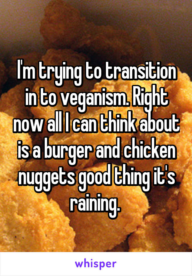 I'm trying to transition in to veganism. Right now all I can think about is a burger and chicken nuggets good thing it's raining. 