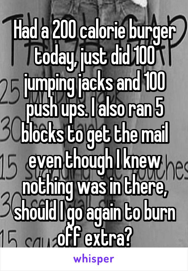 Had a 200 calorie burger today, just did 100 jumping jacks and 100 push ups. I also ran 5 blocks to get the mail even though I knew nothing was in there, should I go again to burn off extra?