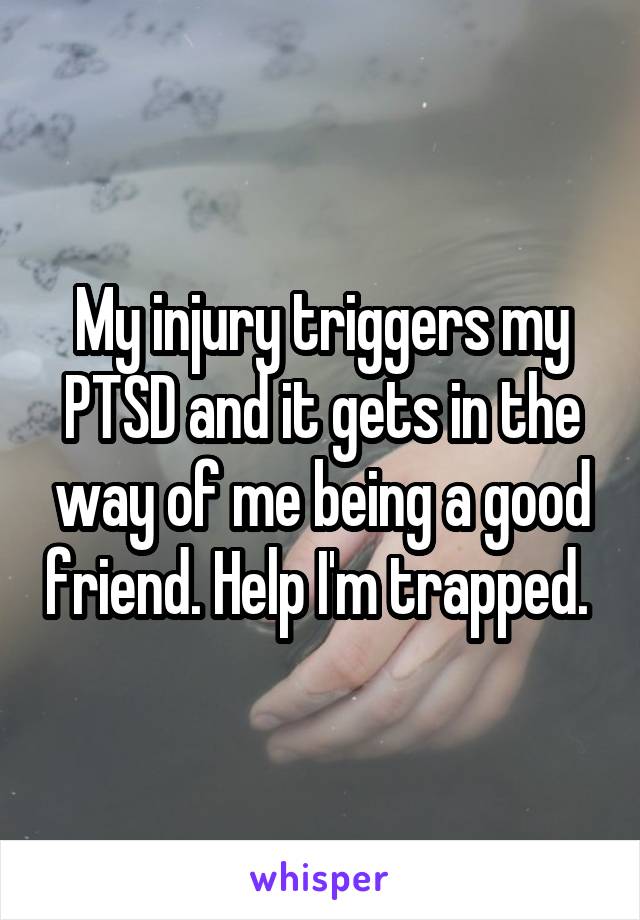 My injury triggers my PTSD and it gets in the way of me being a good friend. Help I'm trapped. 