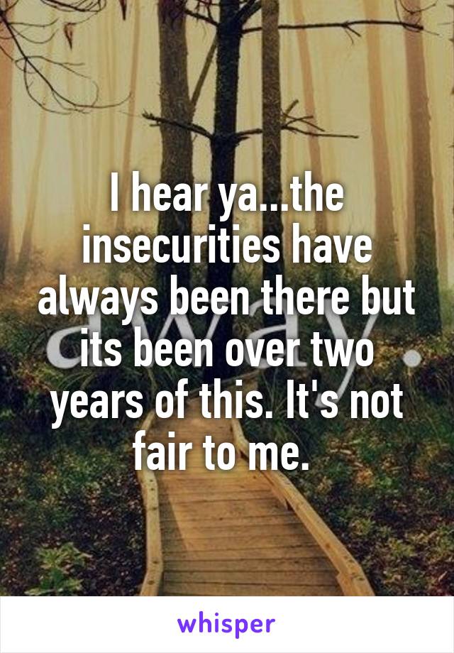 I hear ya...the insecurities have always been there but its been over two years of this. It's not fair to me. 